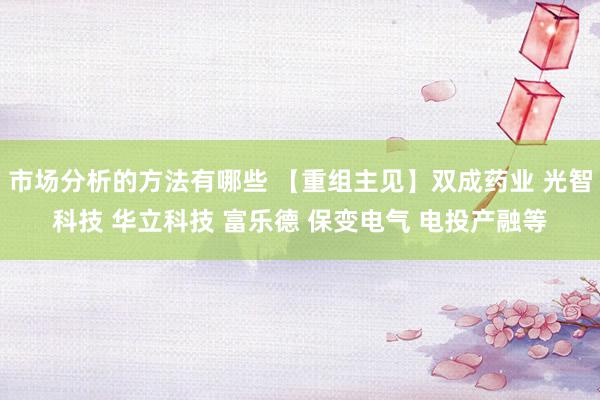 市场分析的方法有哪些 【重组主见】双成药业 光智科技 华立科技 富乐德 保变电气 电投产融等