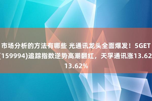 市场分析的方法有哪些 光通讯龙头全面爆发！5GETF(159994)追踪指数逆势高潮翻红，天孚通讯涨13.62%