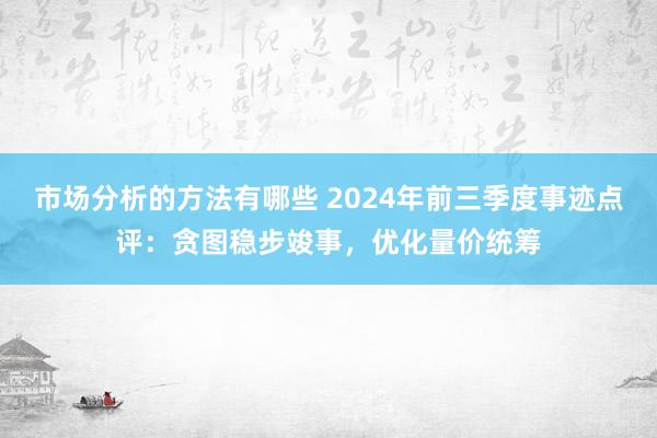 市场分析的方法有哪些 2024年前三季度事迹点评：贪图稳步竣事，优化量价统筹