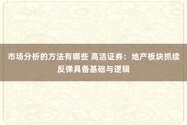 市场分析的方法有哪些 高洁证券：地产板块抓续反弹具备基础与逻辑