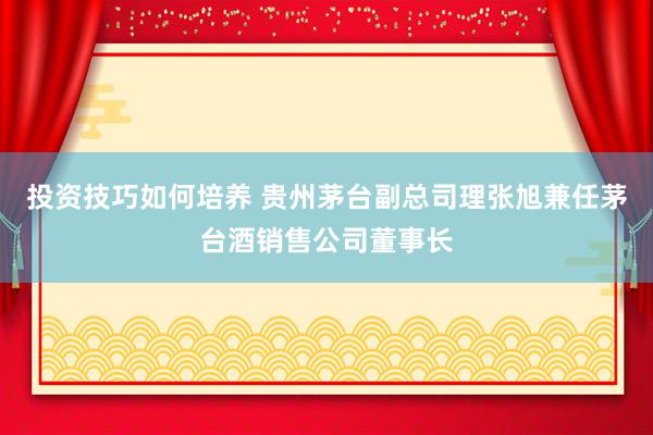 投资技巧如何培养 贵州茅台副总司理张旭兼任茅台酒销售公司董事长