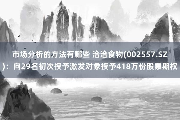 市场分析的方法有哪些 洽洽食物(002557.SZ)：向29名初次授予激发对象授予418万份股票期权