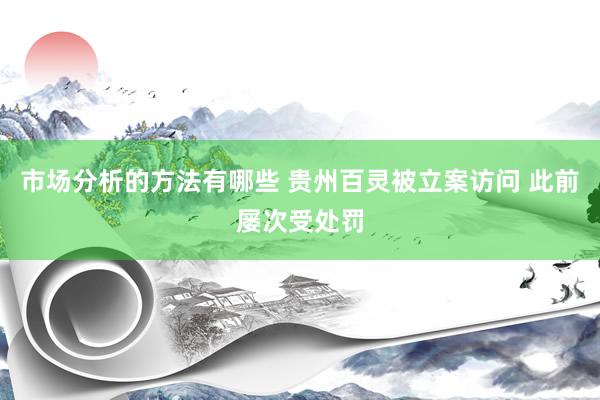 市场分析的方法有哪些 贵州百灵被立案访问 此前屡次受处罚