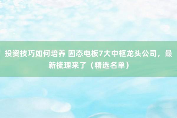 投资技巧如何培养 固态电板7大中枢龙头公司，最新梳理来了（精选名单）