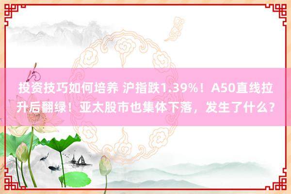 投资技巧如何培养 沪指跌1.39%！A50直线拉升后翻绿！亚太股市也集体下落，发生了什么？