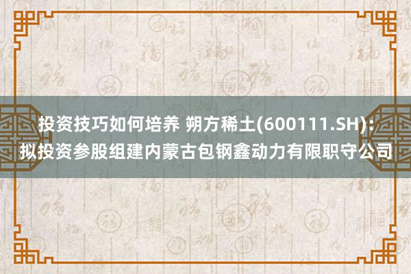 投资技巧如何培养 朔方稀土(600111.SH)：拟投资参股组建内蒙古包钢鑫动力有限职守公司