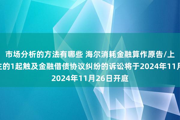 市场分析的方法有哪些 海尔消耗金融算作原告/上诉东说念主的1起触及金融借债协议纠纷的诉讼将于2024年11月26日开庭