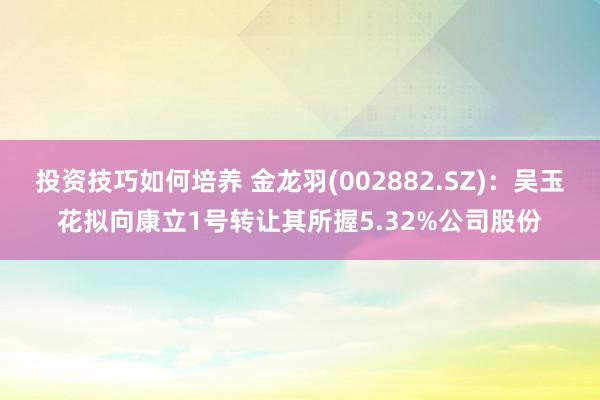 投资技巧如何培养 金龙羽(002882.SZ)：吴玉花拟向康立1号转让其所握5.32%公司股份