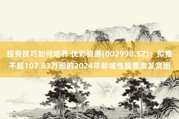 投资技巧如何培养 优彩资源(002998.SZ)：拟推不超103.83万股的2024年畛域性股票激发贪图