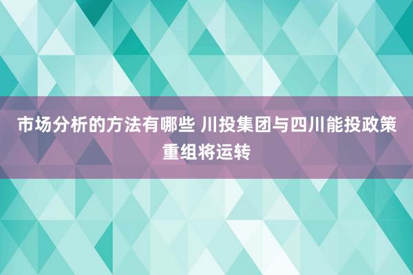 市场分析的方法有哪些 川投集团与四川能投政策重组将运转