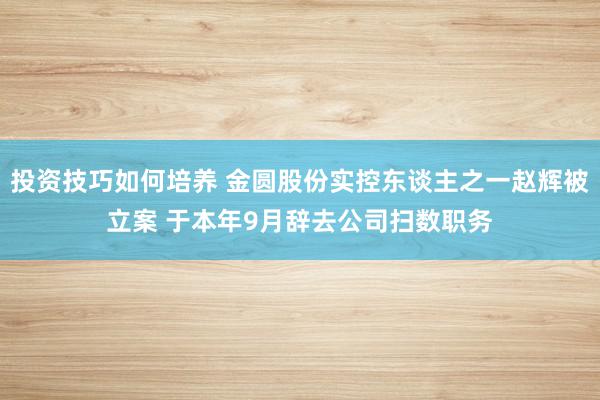 投资技巧如何培养 金圆股份实控东谈主之一赵辉被立案 于本年9月辞去公司扫数职务