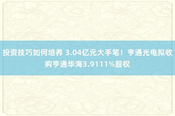 投资技巧如何培养 3.04亿元大手笔！亨通光电拟收购亨通华海3.9111%股权