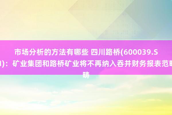 市场分析的方法有哪些 四川路桥(600039.SH)：矿业集团和路桥矿业将不再纳入吞并财务报表范畴