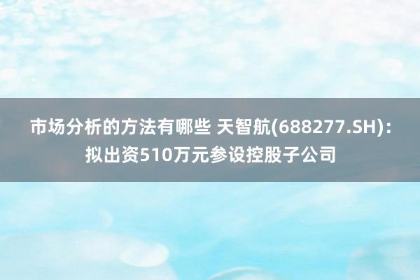 市场分析的方法有哪些 天智航(688277.SH)：拟出资510万元参设控股子公司