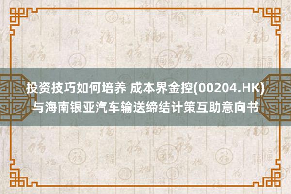 投资技巧如何培养 成本界金控(00204.HK)与海南银亚汽车输送缔结计策互助意向书