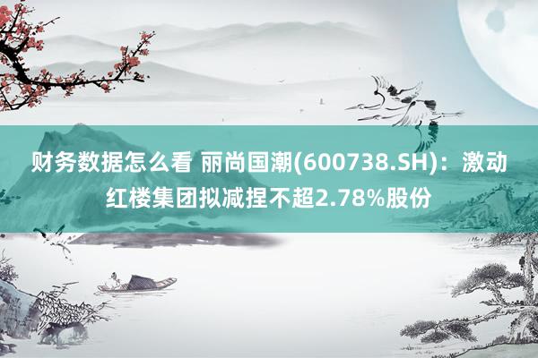 财务数据怎么看 丽尚国潮(600738.SH)：激动红楼集团拟减捏不超2.78%股份