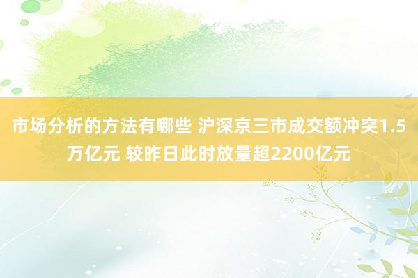 市场分析的方法有哪些 沪深京三市成交额冲突1.5万亿元 较昨日此时放量超2200亿元