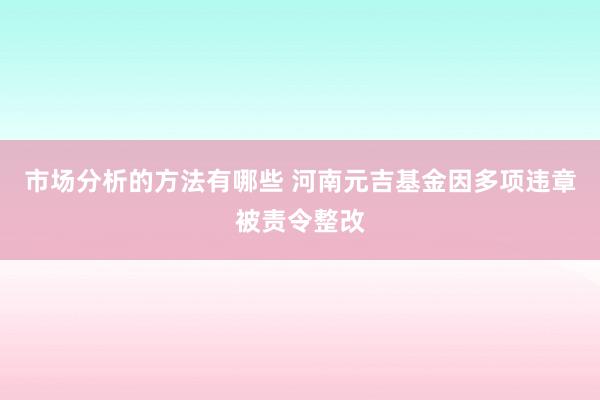 市场分析的方法有哪些 河南元吉基金因多项违章被责令整改