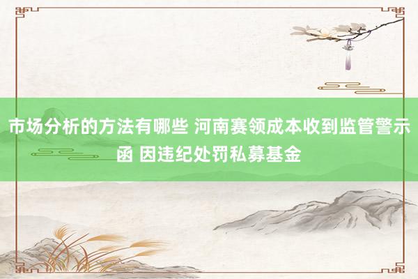 市场分析的方法有哪些 河南赛领成本收到监管警示函 因违纪处罚私募基金