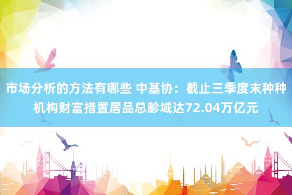 市场分析的方法有哪些 中基协：截止三季度末种种机构财富措置居品总畛域达72.04万亿元