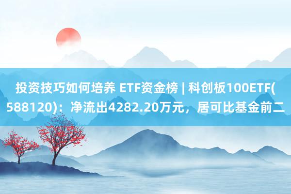 投资技巧如何培养 ETF资金榜 | 科创板100ETF(588120)：净流出4282.20万元，居可比基金前二