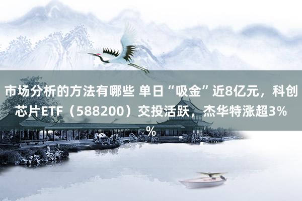 市场分析的方法有哪些 单日“吸金”近8亿元，科创芯片ETF（588200）交投活跃，杰华特涨超3%