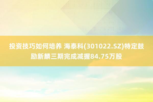 投资技巧如何培养 海泰科(301022.SZ)特定鼓励新麟三期完成减握84.75万股