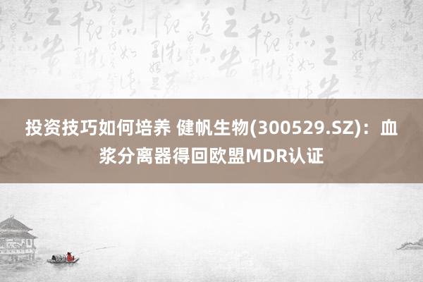 投资技巧如何培养 健帆生物(300529.SZ)：血浆分离器得回欧盟MDR认证