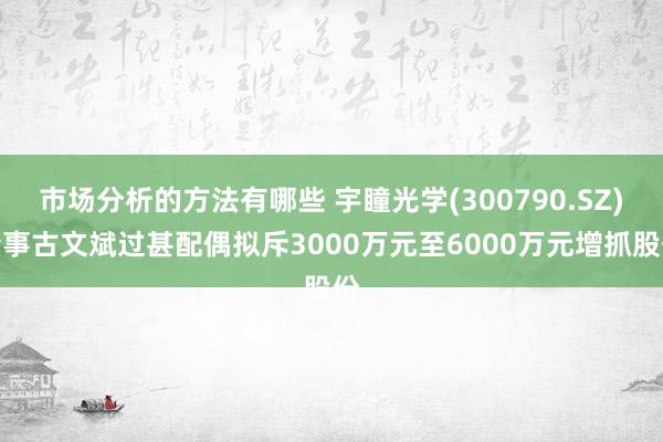 市场分析的方法有哪些 宇瞳光学(300790.SZ)董事古文斌过甚配偶拟斥3000万元至6000万元增抓股份