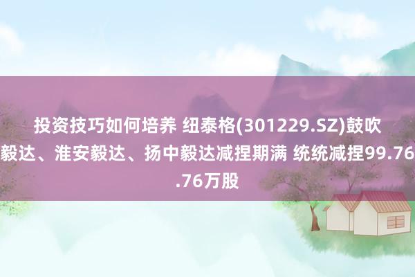 投资技巧如何培养 纽泰格(301229.SZ)鼓吹疌泉毅达、淮安毅达、扬中毅达减捏期满 统统减捏99.76万股