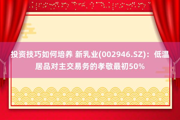 投资技巧如何培养 新乳业(002946.SZ)：低温居品对主交易务的孝敬最初50%