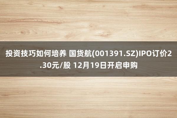 投资技巧如何培养 国货航(001391.SZ)IPO订价2.30元/股 12月19日开启申购