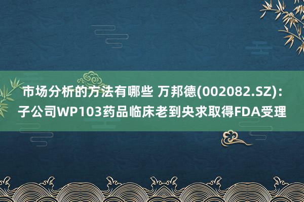 市场分析的方法有哪些 万邦德(002082.SZ)：子公司WP103药品临床老到央求取得FDA受理