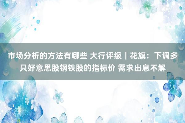 市场分析的方法有哪些 大行评级｜花旗：下调多只好意思股钢铁股的指标价 需求出息不解