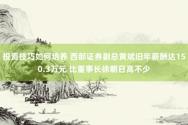 投资技巧如何培养 西部证券副总黄斌旧年薪酬达150.3万元 比董事长徐朝日高不少