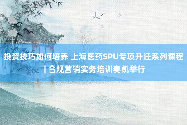 投资技巧如何培养 上海医药SPU专项升迁系列课程 | 合规营销实务培训奏凯举行