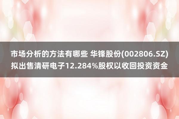 市场分析的方法有哪些 华锋股份(002806.SZ)拟出售清研电子12.284%股权以收回投资资金