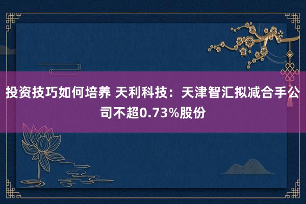 投资技巧如何培养 天利科技：天津智汇拟减合手公司不超0.73%股份