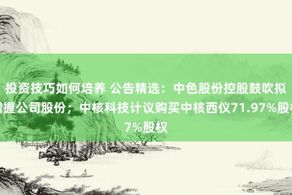 投资技巧如何培养 公告精选：中色股份控股鼓吹拟增握公司股份；中核科技计议购买中核西仪71.97%股权