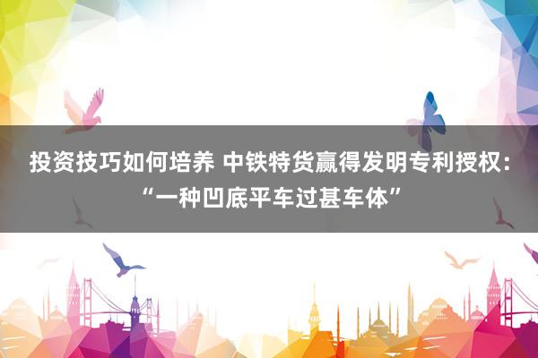 投资技巧如何培养 中铁特货赢得发明专利授权：“一种凹底平车过甚车体”