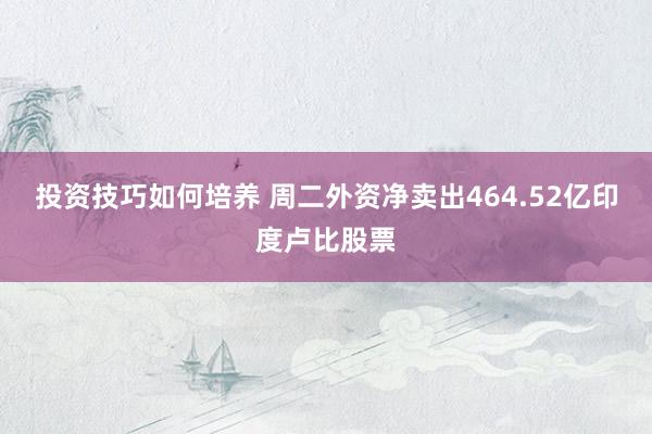 投资技巧如何培养 周二外资净卖出464.52亿印度卢比股票