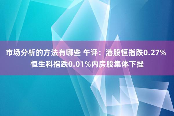 市场分析的方法有哪些 午评：港股恒指跌0.27% 恒生科指跌0.01%内房股集体下挫