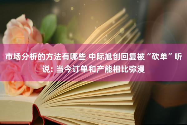 市场分析的方法有哪些 中际旭创回复被“砍单”听说: 当今订单和产能相比弥漫