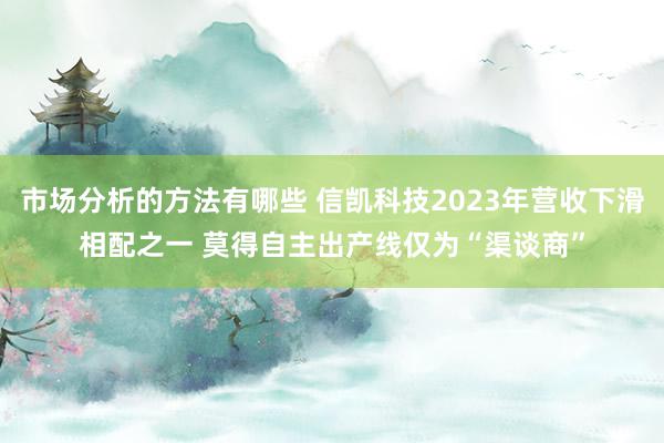 市场分析的方法有哪些 信凯科技2023年营收下滑相配之一 莫得自主出产线仅为“渠谈商”