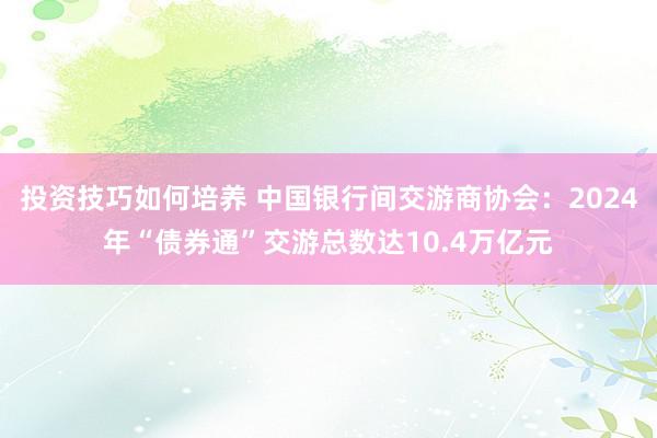 投资技巧如何培养 中国银行间交游商协会：2024年“债券通”交游总数达10.4万亿元