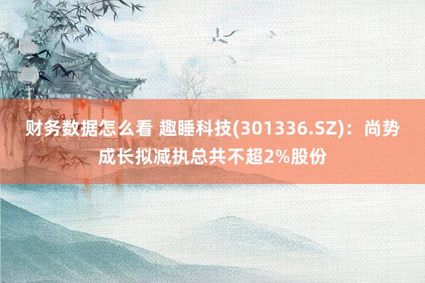 财务数据怎么看 趣睡科技(301336.SZ)：尚势成长拟减执总共不超2%股份