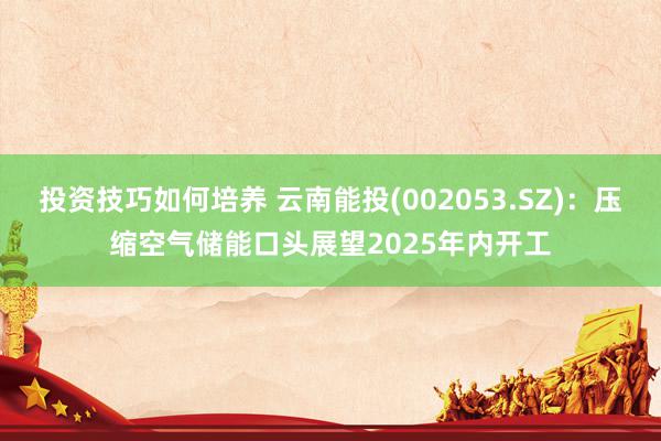 投资技巧如何培养 云南能投(002053.SZ)：压缩空气储能口头展望2025年内开工