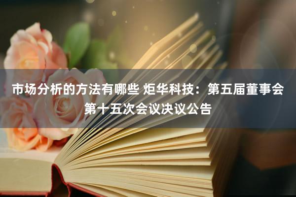 市场分析的方法有哪些 炬华科技：第五届董事会第十五次会议决议公告