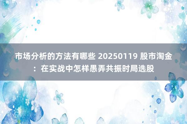 市场分析的方法有哪些 20250119 股市淘金：在实战中怎样愚弄共振时局选股