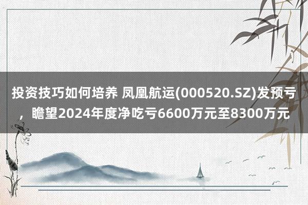 投资技巧如何培养 凤凰航运(000520.SZ)发预亏，瞻望2024年度净吃亏6600万元至8300万元